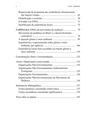 6 CASTRO • ABRAMOVAY 
Repercussão de programas das conferências internacionais 
das Nações Unidas ............................................................. 65 
Globalização e exclusão......................................................... 70 
O Estado e as ONGs .............................................................. 71 
Identificação de experiências locais ...................................... 75 
CAPÍTULO 2: ONGs do movimento de mulheres .................... 79 
Movimento de mulheres no Brasil e o desenvolvimento 
sustentável ......................................................................... 79 
A equação gênero e meio ambiente ....................................... 85 
Experiências e representações sobre gênero e meio 
ambiente, por agências ...................................................... 106 
Experiências locais bem-sucedidas na relação gênero e 
meio ambiente ................................................................... 119 
Considerações finais e recomendações ...................................... 123 
Anexo: Organizações entrevistadas ........................................... 135 
Organizações Não-Governamentais ...................................... 135 
Organizações Não-Governamentais Ambientalistas/ 
Ecologistas ......................................................................... 135 
Organizações Governamentais............................................... 136 
Organizações Não-Governamentais do Movimento de 
Mulheres ............................................................................ 136 
Referências bibliográficas .......................................................... 137 
Fontes primárias consultadas (entrevistas) ............................ 137 
Fontes secundárias consultadas (publicações) ....................... 139 
Nota sobre as autoras ................................................................. 143 
 