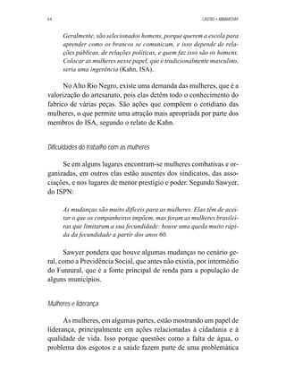 64 CASTRO • ABRAMOVAY 
Geralmente, são selecionados homens, porque querem a escola para 
aprender como os brancos se comunicam, e isso depende de rela-ções 
públicas, de relações políticas, e quem faz isso são os homens. 
Colocar as mulheres nesse papel, que é tradicionalmente masculino, 
seria uma ingerência (Kahn, ISA). 
No Alto Rio Negro, existe uma demanda das mulheres, que é a 
valorização do artesanato, pois elas detêm todo o conhecimento do 
fabrico de várias peças. São ações que compõem o cotidiano das 
mulheres, o que permite uma atração mais apropriada por parte dos 
membros do ISA, segundo o relato de Kahn. 
Dificuldades do trabalho com as mulheres 
Se em alguns lugares encontram-se mulheres combativas e or-ganizadas, 
em outros elas estão ausentes dos sindicatos, das asso-ciações, 
e nos lugares de menor prestígio e poder. Segundo Sawyer, 
do ISPN: 
As mudanças são muito difíceis para as mulheres. Elas têm de acei-tar 
o que os companheiros impõem, mas foram as mulheres brasilei-ras 
que limitaram a sua fecundidade: houve uma queda muito rápi-da 
da fecundidade a partir dos anos 60. 
Sawyer pondera que houve algumas mudanças no cenário ge-ral, 
como a Previdência Social, que antes não existia, por intermédio 
do Funrural, que é a fonte principal de renda para a população de 
alguns municípios. 
Mulheres e liderança 
As mulheres, em algumas partes, estão mostrando um papel de 
liderança, principalmente em ações relacionadas à cidadania e à 
qualidade de vida. Isso porque questões como a falta de água, o 
problema dos esgotos e a saúde fazem parte de uma problemática 
 
