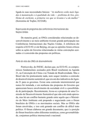 GÊNERO E MEIO AMBIENTE 65 
ligada às suas necessidades básicas: “As mulheres estão mais liga-das 
à manutenção e à qualidade da vida — problema de lixo, pro-blema 
de enchente, a primeira voz que se levanta é a da mulher” 
(Sorrentino  Trajber, ECOAR). 
Repercussão de programas das conferências internacionais das 
Nações Unidas 
De maneira geral, as ONGs consideradas relacionadas ao de-senvolvimento 
e ao meio ambiente tiveram grande participação nas 
Conferências Internacionais das Nações Unidas. A referência diz 
respeito à ECO-92 e à de Beijing, em que as opiniões foram críticas 
sobre as ações do Governo relacionadas às várias convenções assi-nadas 
e à conversão das propostas em políticas. 
Ponto de vista das ONGs de desenvolvimento 
Pietricovsky, do INESC, declara que, na ECO-92, os compro-missos 
fundamentais assinados pelo Brasil resultaram na Agenda 
21, na Convenção do Clima e no Tratado de Biodiversidade. Mas o 
Brasil não fez praticamente nada, nem sequer instalou a comissão 
de desenvolvimento sustentável, que era um dos indicativos da Agen-da 
21 para os governos. Existe uma comissão interministerial que 
nunca foi instalada, e em nenhuma das propostas do Governo que 
apareceram houve envolvimento da sociedade civil e a possibilida-de 
de participação. Recentemente, levou-se a proposta de uma Co-missão 
de Desenvolvimento Sustentável que não está ainda aprova-da, 
mas há um conflito bastante grande entre aquilo que o Ministé-rio 
do Meio Ambiente está propondo e negociando com o fórum 
brasileiro de ONGs e os movimentos sociais. Mas as ONGs não 
foram envolvidas, e isso está gerando um conflito de difícil trato 
político. O fórum elaborou um grande documento, que é a posição 
do fórum brasileiro sobre diferentes temáticas, como governabilida-de, 
conjuntura política internacional e nacional. 
 