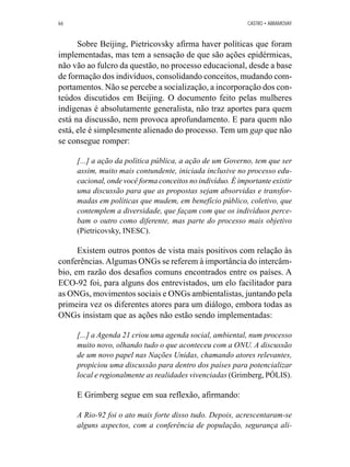 66 CASTRO • ABRAMOVAY 
Sobre Beijing, Pietricovsky afirma haver políticas que foram 
implementadas, mas tem a sensação de que são ações epidérmicas, 
não vão ao fulcro da questão, no processo educacional, desde a base 
de formação dos indivíduos, consolidando conceitos, mudando com-portamentos. 
Não se percebe a socialização, a incorporação dos con-teúdos 
discutidos em Beijing. O documento feito pelas mulheres 
indígenas é absolutamente generalista, não traz aportes para quem 
está na discussão, nem provoca aprofundamento. E para quem não 
está, ele é simplesmente alienado do processo. Tem um gap que não 
se consegue romper: 
[...] a ação da política pública, a ação de um Governo, tem que ser 
assim, muito mais contundente, iniciada inclusive no processo edu-cacional, 
onde você forma conceitos no indivíduo. É importante existir 
uma discussão para que as propostas sejam absorvidas e transfor-madas 
em políticas que mudem, em benefício público, coletivo, que 
contemplem a diversidade, que façam com que os indivíduos perce-bam 
o outro como diferente, mas parte do processo mais objetivo 
(Pietricovsky, INESC). 
Existem outros pontos de vista mais positivos com relação às 
conferências. Algumas ONGs se referem à importância do intercâm-bio, 
em razão dos desafios comuns encontrados entre os países. A 
ECO-92 foi, para alguns dos entrevistados, um elo facilitador para 
as ONGs, movimentos sociais e ONGs ambientalistas, juntando pela 
primeira vez os diferentes atores para um diálogo, embora todas as 
ONGs insistam que as ações não estão sendo implementadas: 
[...] a Agenda 21 criou uma agenda social, ambiental, num processo 
muito novo, olhando tudo o que aconteceu com a ONU. A discussão 
de um novo papel nas Nações Unidas, chamando atores relevantes, 
propiciou uma discussão para dentro dos países para potencializar 
local e regionalmente as realidades vivenciadas (Grimberg, PÓLIS). 
E Grimberg segue em sua reflexão, afirmando: 
A Rio-92 foi o ato mais forte disso tudo. Depois, acrescentaram-se 
alguns aspectos, com a conferência de população, segurança ali- 
 