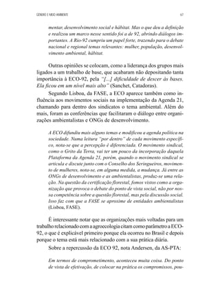 GÊNERO E MEIO AMBIENTE 67 
mentar, desenvolvimento social e hábitat. Mas o que deu a definição 
e realizou um marco nesse sentido foi a de 92, abrindo diálogos im-portantes. 
A Rio-92 cumpriu um papel forte, trazendo para o debate 
nacional e regional temas relevantes: mulher, população, desenvol-vimento 
ambiental, hábitat. 
Outras opiniões se colocam, como a liderança dos grupos mais 
ligados a um trabalho de base, que acabaram não depositando tanta 
importância à ECO-92, pela “[...] dificuldade de descer às bases. 
Ela ficou em um nível mais alto” (Sanchet, Catadoras). 
Segundo Lisboa, da FASE, a ECO aparece também como in-fluência 
aos movimentos sociais na implementação da Agenda 21, 
chamando para dentro dos sindicatos o tema ambiental. Além do 
mais, foram as conferências que facilitaram o diálogo entre organi-zações 
ambientalistas e ONGs de desenvolvimento. 
A ECO difundiu mais alguns temas e modificou a agenda política na 
sociedade. Numa leitura “por dentro” de cada movimento específi-co, 
nota-se que a percepção é diferenciada. O movimento sindical, 
como o Grito da Terra, vai ter um pouco da incorporação daquela 
Plataforma da Agenda 21, porém, quando o movimento sindical se 
articula e discute junto com o Conselho dos Seringueiros, movimen-to 
de mulheres, nota-se, em alguma medida, a mudança. Já entre as 
ONGs de desenvolvimento e as ambientalistas, produz-se uma rela-ção. 
Na questão da certificação florestal, fomos vistos como a orga-nização 
que provoca o debate do ponto de vista social, não por nos-sa 
competência sobre a questão florestal, mas pela discussão social. 
Isso faz com que a FASE se aproxime de entidades ambientalistas 
(Lisboa, FASE). 
É interessante notar que as organizações mais voltadas para um 
trabalho relacionado com a agroecologia citam como parâmetro a ECO- 
92, o que é explicável primeiro porque ela ocorreu no Brasil e depois 
porque o tema está mais relacionado com a sua prática diária. 
Sobre a repercussão da ECO 92, nota Andersen, da AS-PTA: 
Em termos de comprometimento, aconteceu muita coisa. Do ponto 
de vista de efetivação, de colocar na prática os compromissos, pou- 
 