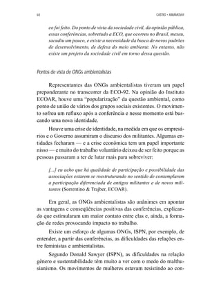68 CASTRO • ABRAMOVAY 
co foi feito. Do ponto de vista da sociedade civil, da opinião pública, 
essas conferências, sobretudo a ECO, que ocorreu no Brasil, mexeu, 
sacudiu um pouco, e existe a necessidade da busca de novos padrões 
de desenvolvimento, de defesa do meio ambiente. No entanto, não 
existe um projeto da sociedade civil em torno dessa questão. 
Pontos de vista de ONGs ambientalistas 
Representantes das ONGs ambientalistas tiveram um papel 
preponderante no transcorrer da ECO-92. Na opinião do Instituto 
ECOAR, houve uma “popularização” da questão ambiental, como 
ponto de união de vários dos grupos sociais existentes. O movimen-to 
sofreu um refluxo após a conferência e nesse momento está bus-cando 
uma nova identidade. 
Houve uma crise de identidade, na medida em que os empresá-rios 
e o Governo assumiram o discurso dos militantes. Algumas en-tidades 
fecharam — e a crise econômica tem um papel importante 
nisso — e muito do trabalho voluntário deixou de ser feito porque as 
pessoas passaram a ter de lutar mais para sobreviver: 
[...] eu acho que há qualidade de participação e possibilidade das 
associações estarem se reestruturando no sentido de contemplarem 
a participação diferenciada de antigos militantes e de novos mili-tantes 
(Sorrentino  Trajber, ECOAR). 
Em geral, as ONGs ambientalistas são unânimes em apontar 
as vantagens e conseqüências positivas das conferências, explican-do 
que estimularam um maior contato entre elas e, ainda, a forma-ção 
de redes provocando impacto no trabalho. 
Existe um esforço de algumas ONGs, ISPN, por exemplo, de 
entender, a partir das conferências, as dificuldades das relações en-tre 
feministas e ambientalistas. 
Segundo Donald Sawyer (ISPN), as dificuldades na relação 
gênero e sustentabilidade têm muito a ver com o medo do malthu-sianismo. 
Os movimentos de mulheres estavam resistindo ao con- 
 