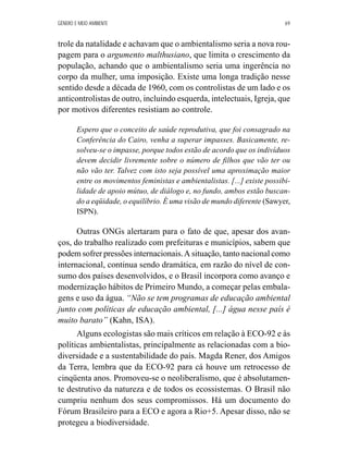 GÊNERO E MEIO AMBIENTE 69 
trole da natalidade e achavam que o ambientalismo seria a nova rou-pagem 
para o argumento malthusiano, que limita o crescimento da 
população, achando que o ambientalismo seria uma ingerência no 
corpo da mulher, uma imposição. Existe uma longa tradição nesse 
sentido desde a década de 1960, com os controlistas de um lado e os 
anticontrolistas de outro, incluindo esquerda, intelectuais, Igreja, que 
por motivos diferentes resistiam ao controle. 
Espero que o conceito de saúde reprodutiva, que foi consagrado na 
Conferência do Cairo, venha a superar impasses. Basicamente, re-solveu- 
se o impasse, porque todos estão de acordo que os indivíduos 
devem decidir livremente sobre o número de filhos que vão ter ou 
não vão ter. Talvez com isto seja possível uma aproximação maior 
entre os movimentos feministas e ambientalistas. [...] existe possibi-lidade 
de apoio mútuo, de diálogo e, no fundo, ambos estão buscan-do 
a eqüidade, o equilíbrio. É uma visão de mundo diferente (Sawyer, 
ISPN). 
Outras ONGs alertaram para o fato de que, apesar dos avan-ços, 
do trabalho realizado com prefeituras e municípios, sabem que 
podem sofrer pressões internacionais. A situação, tanto nacional como 
internacional, continua sendo dramática, em razão do nível de con-sumo 
dos países desenvolvidos, e o Brasil incorpora como avanço e 
modernização hábitos de Primeiro Mundo, a começar pelas embala-gens 
e uso da água. “Não se tem programas de educação ambiental 
junto com políticas de educação ambiental, [...] água nesse país é 
muito barato” (Kahn, ISA). 
Alguns ecologistas são mais críticos em relação à ECO-92 e às 
políticas ambientalistas, principalmente as relacionadas com a bio-diversidade 
e a sustentabilidade do país. Magda Rener, dos Amigos 
da Terra, lembra que da ECO-92 para cá houve um retrocesso de 
cinqüenta anos. Promoveu-se o neoliberalismo, que é absolutamen-te 
destrutivo da natureza e de todos os ecossistemas. O Brasil não 
cumpriu nenhum dos seus compromissos. Há um documento do 
Fórum Brasileiro para a ECO e agora a Rio+5. Apesar disso, não se 
protegeu a biodiversidade. 
 