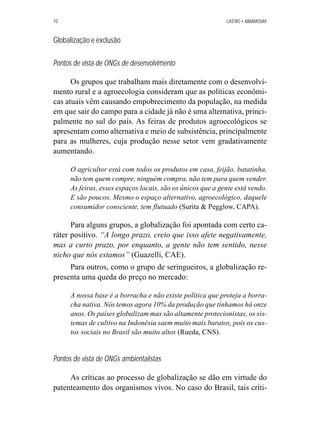 70 CASTRO • ABRAMOVAY 
Globalização e exclusão 
Pontos de vista de ONGs de desenvolvimento 
Os grupos que trabalham mais diretamente com o desenvolvi-mento 
rural e a agroecologia consideram que as políticas econômi-cas 
atuais vêm causando empobrecimento da população, na medida 
em que sair do campo para a cidade já não é uma alternativa, princi-palmente 
no sul do país. As feiras de produtos agroecológicos se 
apresentam como alternativa e meio de subsistência, principalmente 
para as mulheres, cuja produção nesse setor vem gradativamente 
aumentando. 
O agricultor está com todos os produtos em casa, feijão, batatinha, 
não tem quem compre, ninguém compra, não tem para quem vender. 
As feiras, esses espaços locais, são os únicos que a gente está vendo. 
E são poucos. Mesmo o espaço alternativo, agroecológico, daquele 
consumidor consciente, tem flutuado (Surita  Pegglow, CAPA). 
Para alguns grupos, a globalização foi apontada com certo ca-ráter 
positivo. “A longo prazo, creio que isso afete negativamente, 
mas a curto prazo, por enquanto, a gente não tem sentido, nesse 
nicho que nós estamos” (Guazelli, CAE). 
Para outros, como o grupo de seringueiros, a globalização re-presenta 
uma queda do preço no mercado: 
A nossa base é a borracha e não existe política que proteja a borra-cha 
nativa. Nós temos agora 10% da produção que tínhamos há onze 
anos. Os países globalizam mas são altamente protecionistas, os sis-temas 
de cultivo na Indonésia saem muito mais baratos, pois os cus-tos 
sociais no Brasil são muito altos (Rueda, CNS). 
Pontos de vista de ONGs ambientalistas 
As críticas ao processo de globalização se dão em virtude do 
patenteamento dos organismos vivos. No caso do Brasil, tais críti- 
 