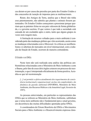 GÊNERO E MEIO AMBIENTE 71 
cas deram-se por causa das pressões por parte dos Estados Unidos e 
das concessões de isenção de impostos para as multinacionais. 
Rener, dos Amigos da Terra, analisa que o Brasil não tinha 
esse patenteamento, não admitia que plantas e animais fossem pa-tenteados. 
Os Estados Unidos começaram a pressionar porque que-riam 
que as patentes feitas no seu país valessem de forma globaliza-da, 
e o governo aceitou. O que vemos é que toda a sociedade está 
cansada de um escândalo após o outro, tanto que alguns grupos às 
vezes nem reagem mais. 
A limitação de recursos voltados para o meio ambiente é con-siderada 
parte das mudanças globais que vêm ocorrendo, assim como 
as mudanças relacionadas com o Mercosul. As críticas ao neolibera-lismo 
e à abertura de mercados em nível internacional, com a redu-ção 
da função do Estado, ocorrem de maneira contundente. 
O Estado e as ONGs 
Neste item não será realizada uma análise das políticas am-bientalistas 
relacionadas com o Ministério do Meio Ambiente e com 
o Ibama, pelo fato de esses dois órgãos estarem em processo de rees-truturação, 
o que é interpretado oficialmente de forma positiva. Acre-dita- 
se que tal reestruturação 
[...] vai permitir o efetivo atendimento dos requerimentos de consis-tência 
institucional e organizacional, em face da complexidade e da 
dinâmica da questão ambiental (INFORMA, Ministério do Meio 
Ambiente, dos Recursos Hídricos e da Amazônia Legal, fevereiro de 
1997). 
As pessoas entrevistadas, em particular os representantes das 
ONGs que se referem ao Ministério do Meio Ambiente, sublinham 
que o tema meio ambiente não é fundamental para o atual governo, 
em decorrência das muitas dificuldades apontadas pelas ONGs. 
A coordenadora do Fórum Brasileiro de ONGs e Movimentos 
Sociais para o Meio Ambiente e o Desenvolvimento expressa clara- 
 