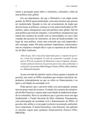 72 CASTRO • ABRAMOVAY 
mente a percepção geral sobre o ministério, criticando a falta de 
uma política mais global. 
Em seu depoimento, diz que o Ministério é um órgão muito 
grande, de difícil operacionalização, com uma estrutura que precisa 
ser modernizada. Quando se tem um esvaziamento do órgão que 
deveria traçar as políticas, começa-se a ter ações localizadas no Mi-nistério, 
ações emergenciais sem uma política mais global. Não há 
uma política que trata do conjunto, e sim políticas emergenciais que 
tratam dos assuntos de acordo com as necessidades ou com a boa 
vontade das pessoas do ministério, na área de biodiversidade. Em 
lugar de uma política, existe uma comissão que está emperrada e 
não consegue andar. Há ações pontuais importantes, interessantes, 
mas no conjunto a situação não é o que se esperaria de um Ministé-rio 
do Meio Ambiente. 
Além do que, não é uma área importante para o conjunto do gover-no, 
é uma área marginal. O corte de orçamento é grande, ao que 
parece 95% do orçamento do Ministério é para irrigação, demons-trando 
a falta de interesse do governo para com a área ambiental. A 
avaliação é pessimista (Maia Drager, Fórum, ONGs, Meio Ambien-te 
e Desenvolvimento). 
Se por um lado há opiniões muito críticas quanto à atuação do 
governo, por outro as ONGs acreditam que existem iniciativas im-portantes, 
principalmente no que se refere ao financiamento e ao 
apoio a atividades da sociedade civil. 
Pode parecer que o governo tenha essa preocupação, porque 
tem um pouco mais de recursos. Contudo, há o projeto de transposi-ção 
do São Francisco, e pouca ação com relação às madeireiras atuan-do 
na Amazônia. Deve-se reconhecer que o governo tocou em algo 
fundamental: o Fundo Nacional do Meio Ambiente Transparente, 
com participação da sociedade civil e financiamento de ONGs. O 
governo não atribui a si um papel exclusivo na proteção ambiental; 
isso é importante. É muito burocrático, mas funciona: eles aplicam 
as mesmas regras para qualquer financiamento (Garcia Filho, 
PROTER). 
 