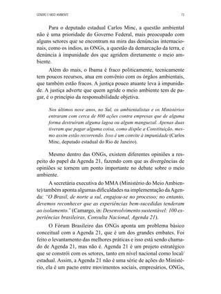 GÊNERO E MEIO AMBIENTE 73 
Para o deputado estadual Carlos Minc, a questão ambiental 
não é uma prioridade do Governo Federal, mais preocupado com 
alguns setores que se encontram na mira das denúncias internacio-nais, 
como os índios, as ONGs, a questão da demarcação da terra, e 
denúncia à impunidade dos que agridem diretamente o meio am-biente. 
Além do mais, o Ibama é fraco politicamente, tecnicamente 
tem poucos recursos, atua em convênio com os órgãos ambientais, 
que também estão fracos. A justiça pouco atuante leva à impunida-de. 
A justiça adverte que quem agride o meio ambiente tem de pa-gar, 
é o princípio da responsabilidade objetiva. 
Nos últimos nove anos, no Sul, os ambientalistas e os Ministérios 
entraram com cerca de 800 ações contra empresas que de alguma 
forma destruíram alguma lagoa ou algum manguezal. Apenas duas 
tiveram que pagar alguma coisa, como dispõe a Constituição, mes-mo 
assim estão recorrendo. Isso é um convite à impunidade (Carlos 
Minc, deputado estadual do Rio de Janeiro). 
Mesmo dentro das ONGs, existem diferentes opiniões a res-peito 
do papel da Agenda 21, fazendo com que as divergências de 
opiniões se tornem um ponto importante no debate sobre o meio 
ambiente. 
A secretária executiva do MMA (Ministério do Meio Ambien-te) 
também aponta algumas dificuldades na implementação da Agen-da: 
“O Brasil, de norte a sul, engajou-se no processo; no entanto, 
devemos reconhecer que as experiências bem-sucedidas tenderam 
ao isolamento.” (Camargo, in: Desenvolvimento sustentável: 100 ex-periências 
brasileiras, Consulta Nacional, Agenda 21). 
O Fórum Brasileiro das ONGs aponta um problema básico 
conceitual com a Agenda 21, que é um dos grandes embates. Foi 
feito o levantamento das melhores práticas e isso está sendo chama-do 
de Agenda 21, mas não é. Agenda 21 é um projeto estratégico 
que se constrói com os setores, tanto em nível nacional como local/ 
estadual. Assim, a Agenda 21 não é uma série de ações do Ministé-rio, 
ela é um pacto entre movimentos sociais, empresários, ONGs, 
 