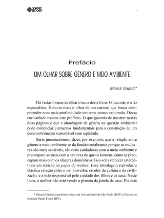 7 
Prefácio 
UM OLHAR SOBRE GÊNERO E MEIO AMBIENTE 
Moacir Gadotti* 
Há várias formas de olhar o tema deste livro. O meu não é o do 
especialista. É muito mais o olhar de um curioso que busca com-preender 
com mais profundidade um tema pouco explorado. Dessa 
curiosidade nasceu este prefácio. O que gostaria de mostrar nestas 
duas páginas é que a abordagem de gênero na questão ambiental 
pode evidenciar elementos fundamentais para a construção de um 
desenvolvimento sustentável com eqüidade. 
Seria preconceituoso dizer, por exemplo, que a relação entre 
gênero e meio ambiente se dá fundamentalmente porque as mulhe-res 
são mais sensíveis, são mais cuidadosas com o meio ambiente e 
preocupam-se mais com a natureza do que os homens, como se preo-cupam 
mais com os afazeres domésticos. Isso seria reforçar estereó-tipos 
em relação ao papel da mulher. Essa abordagem reproduz a 
clássica relação entre o pai provedor, criador da cultura e da civili-zação, 
e a mãe responsável pelo cuidado dos filhos e da casa. Neste 
livro, a mulher não está vendo o planeta da janela da casa. Ela está 
* Moacir Gadotti é professor titular da Universidade de São Paulo (USP) e Diretor do 
Instituto Paulo Freire (IPF). 
 