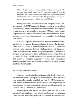 GÊNERO E MEIO AMBIENTE 75 
O tema de gênero não é uma questão prioritária, existem priorida-des 
para a sociedade brasileira, tais como: derrubada da inflação, 
segurança das cidades, geração de renda, mas a questão de gênero 
não tem aparecido como prioridade. Há alguns grupos que se dedi-cam 
ao tema, mas não é evidente (Lemos, MMA). 
Essa posição entra em contradição com uma pesquisa de 1997, 
apresentada pelo MMA, a respeito do que o brasileiro pensa sobre o 
meio ambiente, onde o tema aparece como prioritário, privilegiando 
o meio ambiente em relação ao emprego: 47% dos entrevistados 
responderam que o meio ambiente deve ter prioridade sobre o cres-cimento 
econômico, o que demonstra preocupação e sensibilidade 
com o tema. 
Não se pode perder de vista que os problemas ambientais não 
existem por si mesmos, desacompanhados da análise das desigual-dades 
e da iniqüidade existente em nossa sociedade. O combate à 
pobreza e a incorporação da plena cidadania fazem parte da deman-da 
de muitas das ONGs. O que é esquecido por elas quando falam, 
criticam e reivindicam políticas ambientais mais participativas, é 
que essas têm de ser consideradas dentro de uma estratégia que tam-bém 
incorpore a perspectiva de gênero. Sem isso nunca chegaremos 
a uma proposta séria de sustentabilidade econômica, social, política 
e cultural da sociedade. 
Identificação de experiências locais 
Algumas experiências locais citadas pelas ONGs entrevista-das 
mostram como a concepção de meio ambiente varia, passando 
pela saúde, alimentação, qualidade de vida. As ONGs falam tam-bém 
de suas experiências bem-sucedidas e de seus projetos que, de 
alguma maneira, incorporam gênero com a questão ambiental, no 
trabalho com as Unidades de Conservação. 
Grimberg  Costa, do PÓLIS, vivenciaram uma das iniciati-vas 
mais bem-sucedidas como alternativa alimentar. É a chamada 
“multimistura”, concebida pela dra. Clara Brandão para complemen- 
 