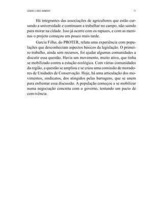 GÊNERO E MEIO AMBIENTE 77 
Há integrantes das associações de agricultores que estão cur-sando 
a universidade e continuam a trabalhar no campo, não saindo 
para morar na cidade. Isso já ocorre com os rapazes, e com as meni-nas 
o projeto começou um pouco mais tarde. 
Garcia Filho, do PROTER, relata uma experiência com popu-lações 
que desconheciam aspectos básicos da legislação. O primei-ro 
trabalho, ainda sem recursos, foi ajudar algumas comunidades a 
discutir essa questão. Havia um movimento, muito ativo, que tinha 
se mobilizado contra a estação ecológica. Com várias comunidades 
da região, a questão se ampliou e se criou uma comissão de morado-res 
de Unidades de Conservação. Hoje, há uma articulação dos mo-vimentos, 
sindicatos, dos atingidos pelas barragens, que se unem 
para enfrentar essa discussão. A população começou a se mobilizar 
numa negociação concreta com o governo, tentando um pacto de 
convivência. 
 
