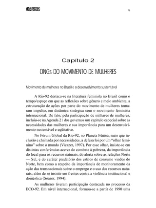 79 
Capítulo 2 
ONGs DO MOVIMENTO DE MULHERES 
Movimento de mulheres no Brasil e o desenvolvimento sustentável 
A Rio-92 destaca-se na literatura feminista no Brasil como o 
tempo/espaço em que as reflexões sobre gênero e meio ambiente, a 
estruturação de ações por parte do movimento de mulheres toma-ram 
impulso, em dinâmica sinérgica com o movimento feminista 
internacional. De fato, pela participação de milhares de mulheres, 
incluiu-se na Agenda 21 dos governos um capítulo especial sobre as 
necessidades das mulheres e sua importância para um desenvolvi-mento 
sustentável e eqüitativo. 
No Fórum Global da Rio-92, no Planeta Fêmea, mais que in-clusão 
e chamada por necessidades, a defesa foi por um “olhar femi-nino” 
sobre o mundo (Viezzer, 1997). Por esse olhar, insiste-se em 
distintas conferências acerca do combate à pobreza, da importância 
do local para os recursos naturais, do alerta sobre as relações Norte 
— Sul, e do caráter predatório dos estilos de consumo vindos do 
Norte, bem como a respeito da importância de monitoramento da 
ação das transnacionais sobre o emprego e o uso dos recursos natu-rais; 
além de se insistir em frentes contra a violência institucional e 
doméstica (Soares, 1994). 
As mulheres tiveram participação destacada no processo da 
ECO-92. Em nível internacional, formou-se a partir de 1990 uma 
 