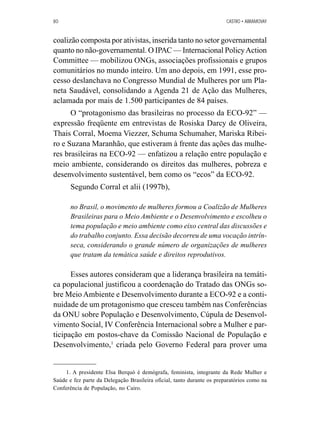 80 CASTRO • ABRAMOVAY 
coalizão composta por ativistas, inserida tanto no setor governamental 
quanto no não-governamental. O IPAC — Internacional Policy Action 
Committee — mobilizou ONGs, associações profissionais e grupos 
comunitários no mundo inteiro. Um ano depois, em 1991, esse pro-cesso 
deslanchava no Congresso Mundial de Mulheres por um Pla-neta 
Saudável, consolidando a Agenda 21 de Ação das Mulheres, 
aclamada por mais de 1.500 participantes de 84 países. 
O “protagonismo das brasileiras no processo da ECO-92” — 
expressão freqüente em entrevistas de Rosiska Darcy de Oliveira, 
Thais Corral, Moema Viezzer, Schuma Schumaher, Mariska Ribei-ro 
e Suzana Maranhão, que estiveram à frente das ações das mulhe-res 
brasileiras na ECO-92 — enfatizou a relação entre população e 
meio ambiente, considerando os direitos das mulheres, pobreza e 
desenvolvimento sustentável, bem como os “ecos” da ECO-92. 
Segundo Corral et alii (1997b), 
no Brasil, o movimento de mulheres formou a Coalizão de Mulheres 
Brasileiras para o Meio Ambiente e o Desenvolvimento e escolheu o 
tema população e meio ambiente como eixo central das discussões e 
do trabalho conjunto. Essa decisão decorreu de uma vocação intrín-seca, 
considerando o grande número de organizações de mulheres 
que tratam da temática saúde e direitos reprodutivos. 
Esses autores consideram que a liderança brasileira na temáti-ca 
populacional justificou a coordenação do Tratado das ONGs so-bre 
Meio Ambiente e Desenvolvimento durante a ECO-92 e a conti-nuidade 
de um protagonismo que cresceu também nas Conferências 
da ONU sobre População e Desenvolvimento, Cúpula de Desenvol-vimento 
Social, IV Conferência Internacional sobre a Mulher e par-ticipação 
em postos-chave da Comissão Nacional de População e 
Desenvolvimento,1 criada pelo Governo Federal para prover uma 
1. A presidente Elsa Berquó é demógrafa, feminista, integrante da Rede Mulher e 
Saúde e fez parte da Delegação Brasileira oficial, tanto durante os preparatórios como na 
Conferência de População, no Cairo. 
 