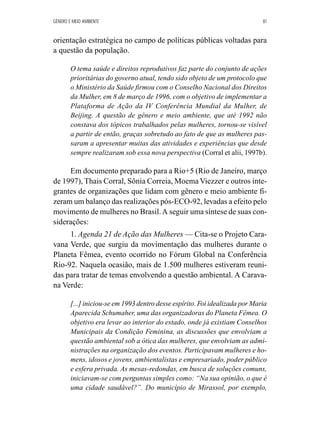 GÊNERO E MEIO AMBIENTE 81 
orientação estratégica no campo de políticas públicas voltadas para 
a questão da população. 
O tema saúde e direitos reprodutivos faz parte do conjunto de ações 
prioritárias do governo atual, tendo sido objeto de um protocolo que 
o Ministério da Saúde firmou com o Conselho Nacional dos Direitos 
da Mulher, em 8 de março de 1996, com o objetivo de implementar a 
Plataforma de Ação da IV Conferência Mundial da Mulher, de 
Beijing. A questão de gênero e meio ambiente, que até 1992 não 
constava dos tópicos trabalhados pelas mulheres, tornou-se visível 
a partir de então, graças sobretudo ao fato de que as mulheres pas-saram 
a apresentar muitas das atividades e experiências que desde 
sempre realizaram sob essa nova perspectiva (Corral et alii, 1997b). 
Em documento preparado para a Rio+5 (Rio de Janeiro, março 
de 1997), Thais Corral, Sônia Correia, Moema Viezzer e outros inte-grantes 
de organizações que lidam com gênero e meio ambiente fi-zeram 
um balanço das realizações pós-ECO-92, levadas a efeito pelo 
movimento de mulheres no Brasil. A seguir uma síntese de suas con-siderações: 
1. Agenda 21 de Ação das Mulheres— Cita-se o Projeto Cara-vana 
Verde, que surgiu da movimentação das mulheres durante o 
Planeta Fêmea, evento ocorrido no Fórum Global na Conferência 
Rio-92. Naquela ocasião, mais de 1.500 mulheres estiveram reuni-das 
para tratar de temas envolvendo a questão ambiental. A Carava-na 
Verde: 
[...] iniciou-se em 1993 dentro desse espírito. Foi idealizada por Maria 
Aparecida Schumaher, uma das organizadoras do Planeta Fêmea. O 
objetivo era levar ao interior do estado, onde já existiam Conselhos 
Municipais da Condição Feminina, as discussões que envolviam a 
questão ambiental sob a ótica das mulheres, que envolviam as admi-nistrações 
na organização dos eventos. Participavam mulheres e ho-mens, 
idosos e jovens, ambientalistas e empresariado, poder público 
e esfera privada. As mesas-redondas, em busca de soluções comuns, 
iniciavam-se com perguntas simples como: “Na sua opinião, o que é 
uma cidade saudável?”. Do município de Mirassol, por exemplo, 
 