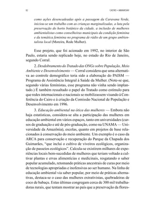 82 CASTRO • ABRAMOVAY 
como ações desencadeadas após a passagem da Caravana Verde, 
iniciou-se um trabalho com as crianças marginalizadas, a luta pela 
preservação do horto botânico da cidade, a inclusão de mulheres 
ambientalistas como conselheiras municipais da condição feminina 
e da temática feminina no programa de rádio de um grupo ambien-talista 
local (Moreira, Rede Mulher). 
Esse projeto, que foi acionado em 1992, no interior de São 
Paulo, estaria sendo replicado hoje, no estado do Rio de Janeiro, 
segundo Corral. 
2. Desdobramento do Tratado das ONGs sobre População, Meio 
Ambiente e Desenvolvimento— Corral considera que uma alternati-va 
ao controle demográfico teria sido a elaboração do PAISM — 
Programa de Assistência Integral à Saúde da Mulher. (Note-se que, 
segundo várias feministas, esse programa não vinha sendo implan-tado.) 
É também ressaltado o papel do Tratado como estímulo para 
que redes internacionais e nacionais se mobilizassem visando à Con-ferência 
do Cairo e à criação da Comissão Nacional de População e 
Desenvolvimento em 1996. 
3. Educação ambiental na ótica das mulheres — Embora não 
haja estatísticas, considera-se alta a participação das mulheres em 
educação ambiental em vários espaços, tanto em universidades (cur-sos 
de graduação e até de pós-graduação, como na UNAMA — Uni-versidade 
da Amazônia), escolas, quanto em projetos de base rela-cionados 
à conservação do meio ambiente. Um exemplo é o caso da 
ARCA para conservação e recuperação do Parque da Chapada dos 
Guimarães, “que inclui o cultivo de viveiros ecológicos, organiza-ção 
de passeios ecológicos”. Calcula-se existirem milhares de expe-riências 
locais bem-sucedidas de mulheres que teriam voltado a cul-tivar 
plantas e ervas alimentícias e medicinais, resgatando o saber 
popular acumulado, retomando práticas ancestrais de curas por meio 
de tecnologias apropriadas e inofensivas ao ser humano. Na linha de 
educação ambiental via saber popular, por meio de práticas alterna-tivas, 
destaca-se o caso das mulheres extrativistas, quebradeiras de 
coco de babaçu. Estas últimas congregam cerca de 300 mil trabalha-doras 
rurais, que tentam mostrar ao país que a preservação da flores- 
 