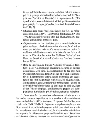 84 CASTRO • ABRAMOVAY 
teriam sido beneficiadas. Cita-se também a política munici-pal 
de segurança alimentar/desenvolvimento local de “Res-gate 
dos Produtos da Floresta” e a implantação de pólos 
agroflorestais, com a distribuição de kits profissionalizantes 
para geração de emprego/renda e criação da Feira da Flores-ta 
(FLORA). 
• Educação para novas relações de gênero por meio da reedu-cação 
alimentar. A ONG Rede Mulher de Educação/SP, após 
1992, teria desenvolvido projetos que envolveram 200 lide-ranças 
comunitárias em todo o país. 
• Empowerment ou dar condições para o exercício do poder 
pelas mulheres trabalhadoras rurais e alimentação. Conside-ra- 
se que tal eixo viria se afirmando nas organizações de 
mulheres trabalhadoras rurais, haja vista a ênfase dada a tal 
tema no Primeiro Encontro das Mulheres Trabalhadoras 
Rurais da América Latina e do Caribe, em Fortaleza (setem-bro 
de 1996). 
• Rede de Informação e Cultura Alimentar (criada pelo Insti-tuto 
Pólis). A alimentação alternativa, segundo as autoras 
consultadas, viria sendo adotada há mais de dez anos pela 
Pastoral da Criança da Igreja Católica e por grupos comuni-tários. 
Recentemente, estaria sendo empregada em decor-rência 
das políticas públicas municipais, em nível nacional. 
Na maioria dos casos, seria ativada por mulheres e estima-se 
que viria beneficiando cerca de 2 milhões de famílias, além 
de ser fonte de emprego, considerando o preparo dos com-plementos 
nutricionais (pós de folhas, sementes e farelos). 
5. Comunicação. Usar-se-ia o rádio como veículo para voz 
das mulheres e suas experiências relacionadas ao desenvolvimen-to 
sustentável desde 1992, citando-se o Programa Fala Mulher, rea-lizado 
pela ONG CEMINA. Espera-se a regulamentação das rá-dios 
comunitárias, objeto de projeto de lei, para viabilizar a ação 
de conselheiras municipais da condição e da temática femininas 
no programa de rádio de um grupo ambientalista local. Reuniram-se 
diferentes visões de mundo (com homens e mulheres) para atuar 
 