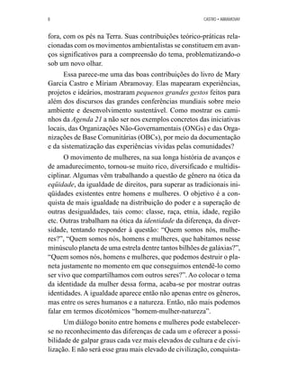 8 CASTRO • ABRAMOVAY 
fora, com os pés na Terra. Suas contribuições teórico-práticas rela-cionadas 
com os movimentos ambientalistas se constituem em avan-ços 
significativos para a compreensão do tema, problematizando-o 
sob um novo olhar. 
Essa parece-me uma das boas contribuições do livro de Mary 
Garcia Castro e Miriam Abramovay. Elas mapearam experiências, 
projetos e ideários, mostraram pequenos grandes gestos feitos para 
além dos discursos das grandes conferências mundiais sobre meio 
ambiente e desenvolvimento sustentável. Como mostrar os cami-nhos 
da Agenda 21 a não ser nos exemplos concretos das iniciativas 
locais, das Organizações Não-Governamentais (ONGs) e das Orga-nizações 
de Base Comunitárias (OBCs), por meio da documentação 
e da sistematização das experiências vividas pelas comunidades? 
O movimento de mulheres, na sua longa história de avanços e 
de amadurecimento, tornou-se muito rico, diversificado e multidis-ciplinar. 
Algumas vêm trabalhando a questão de gênero na ótica da 
eqüidade, da igualdade de direitos, para superar as tradicionais ini-qüidades 
existentes entre homens e mulheres. O objetivo é a con-quista 
de mais igualdade na distribuição do poder e a superação de 
outras desigualdades, tais como: classe, raça, etnia, idade, região 
etc. Outras trabalham na ótica da identidade da diferença, da diver-sidade, 
tentando responder à questão: “Quem somos nós, mulhe-res?”, 
“Quem somos nós, homens e mulheres, que habitamos nesse 
minúsculo planeta de uma estrela dentre tantos bilhões de galáxias?”, 
“Quem somos nós, homens e mulheres, que podemos destruir o pla-neta 
justamente no momento em que conseguimos entendê-lo como 
ser vivo que compartilhamos com outros seres?”. Ao colocar o tema 
da identidade da mulher dessa forma, acaba-se por mostrar outras 
identidades. A igualdade aparece então não apenas entre os gêneros, 
mas entre os seres humanos e a natureza. Então, não mais podemos 
falar em termos dicotômicos “homem-mulher-natureza”. 
Um diálogo bonito entre homens e mulheres pode estabelecer-se 
no reconhecimento das diferenças de cada um e oferecer a possi-bilidade 
de galpar graus cada vez mais elevados de cultura e de civi-lização. 
E não será esse grau mais elevado de civilização, conquista- 
 