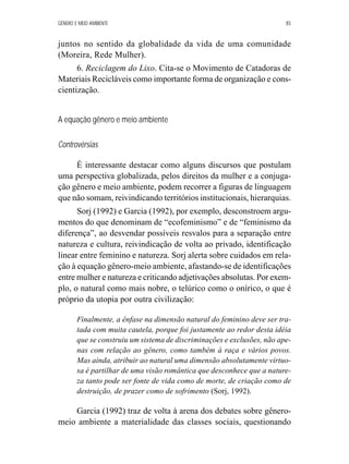 GÊNERO E MEIO AMBIENTE 85 
juntos no sentido da globalidade da vida de uma comunidade 
(Moreira, Rede Mulher). 
6. Reciclagem do Lixo. Cita-se o Movimento de Catadoras de 
Materiais Recicláveis como importante forma de organização e cons-cientização. 
A equação gênero e meio ambiente 
Controvérsias 
É interessante destacar como alguns discursos que postulam 
uma perspectiva globalizada, pelos direitos da mulher e a conjuga-ção 
gênero e meio ambiente, podem recorrer a figuras de linguagem 
que não somam, reivindicando territórios institucionais, hierarquias. 
Sorj (1992) e Garcia (1992), por exemplo, desconstroem argu-mentos 
do que denominam de “ecofeminismo” e de “feminismo da 
diferença”, ao desvendar possíveis resvalos para a separação entre 
natureza e cultura, reivindicação de volta ao privado, identificação 
linear entre feminino e natureza. Sorj alerta sobre cuidados em rela-ção 
à equação gênero-meio ambiente, afastando-se de identificações 
entre mulher e natureza e criticando adjetivações absolutas. Por exem-plo, 
o natural como mais nobre, o telúrico como o onírico, o que é 
próprio da utopia por outra civilização: 
Finalmente, a ênfase na dimensão natural do feminino deve ser tra-tada 
com muita cautela, porque foi justamente ao redor desta idéia 
que se construiu um sistema de discriminações e exclusões, não ape-nas 
com relação ao gênero, como também à raça e vários povos. 
Mas ainda, atribuir ao natural uma dimensão absolutamente virtuo-sa 
é partilhar de uma visão romântica que desconhece que a nature-za 
tanto pode ser fonte de vida como de morte, de criação como de 
destruição, de prazer como de sofrimento (Sorj, 1992). 
Garcia (1992) traz de volta à arena dos debates sobre gênero-meio 
ambiente a materialidade das classes sociais, questionando 
 