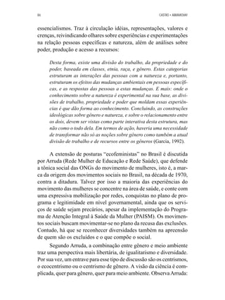 86 CASTRO • ABRAMOVAY 
essencialismos. Traz à circulação idéias, representações, valores e 
crenças, reivindicando olhares sobre experiências e experimentações 
na relação pessoas específicas e natureza, além de análises sobre 
poder, produção e acesso a recursos: 
Desta forma, existe uma divisão do trabalho, da propriedade e do 
poder, baseada em classes, etnia, raça, e gênero. Estas categorias 
estruturam as interações das pessoas com a natureza e, portanto, 
estruturam os efeitos das mudanças ambientais em pessoas específi-cas, 
e as respostas das pessoas a estas mudanças. E mais: onde o 
conhecimento sobre a natureza é experimental na sua base, as divi-sões 
de trabalho, propriedade e poder que moldam essas experiên-cias 
é que dão forma ao conhecimento. Concluindo, as construções 
ideológicas sobre gênero e natureza, e sobre o relacionamento entre 
os dois, devem ser vistas como parte interativa desta estrutura, mas 
não como o todo dela. Em termos de ação, haveria uma necessidade 
de transformar não só as noções sobre gênero como também a atual 
divisão de trabalho e de recursos entre os gêneros (Garcia, 1992). 
A extensão de posturas “ecofeministas” no Brasil é discutida 
por Arruda (Rede Mulher de Educação e Rede Saúde), que defende 
a tônica social das ONGs do movimento de mulheres, isto é, a mar-ca 
da origem dos movimentos sociais no Brasil, na década de 1970, 
contra a ditadura. Talvez por isso a maioria das experiências do 
movimento das mulheres se concentre na área de saúde, e conte com 
uma expressiva mobilização por redes, conquistas no plano de pro-grama 
e legitimidade em nível governamental, ainda que os servi-ços 
de saúde sejam precários, apesar da implementação do Progra-ma 
de Atenção Integral à Saúde da Mulher (PAISM). Os movimen-tos 
sociais buscam movimentar-se no plano da recusa das exclusões. 
Contudo, há que se reconhecer diversidades também na apreensão 
de quem são os excluídos e o que compõe o social. 
Segundo Arruda, a combinação entre gênero e meio ambiente 
traz uma perspectiva mais libertária, de igualitarismo e diversidade. 
Por sua vez, um entrave para esse tipo de discussão são os centrismos, 
o ecocentrismo ou o centrismo de gênero. A visão da ciência é com-plicada, 
quer para gênero, quer para meio ambiente. Observa Arruda: 
 