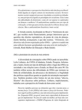 GÊNERO E MEIO AMBIENTE 87 
O ecofeminismo e a perspectiva biocêntrica não têm força no Brasil. 
Estão ligados às origens comuns (os movimentos sociais). Os movi-mentos 
sociais surgem de pessoas vinculadas a resistência à ditadu-ra, 
uma perspectiva ligada ao paradigma do socialismo. Esta é uma 
das dificuldades do feminismo: como ele vai separar os explorados 
em homens e mulheres? O ambientalismo também tem esse tipo de 
colocação, se bem que para ele fica mais fácil se liberar dessas refe-rências. 
Mas o ambientalismo brasileiro é mais social. 
E Arruda conclui, localizando no Brasil o “feminismo da saú-de”, 
que recebeu muito financiamento, porque interessava que as 
questões dos direitos reprodutivos, do ponto de vista do planeja-mento 
familiar, avançassem, o que não ocorreu. “Felizmente, tais 
diretrizes não foram respeitadas pelas ONGs — gênero-e-saúde tem 
uma reflexão bastante aprofundada com uma série de realizações”. 
(Arruda, Rede Mulher de Educação e Rede Saúde). 
ONGs e plasticidade do conceito de meio ambiente 
A diversidade de concepções sobre ONGs pode ser percebida. 
Leila Linhares, da CEPIA (Cidadania, Estudo, Pesquisa, Informa-ção 
e Ação), ilustra um tipo de definição sobre o lugar das ONGs na 
sociedade e nas relações com o Estado, no Brasil dos anos 90. Ela 
também reflete acerca das dificuldades de ONGs que insistem na 
linha da solidariedade, da advocacia e da denúncia e a fragilidade 
das políticas específicas quanto ao quadro de orientação macropolí-tica. 
Também pondera sobre limites de um dos termos “abre-te, 
Sésamo” dos discursos sobre políticas. Linhares, implicitamente, 
trabalha com a perspectiva de Estado do bem-estar social: 
Parceria significa pessoas ou elementos que têm o mesmo peso, a 
mesma força. E nós [ONGs] não temos a força do Governo. Pode-mos 
sugerir políticas públicas, mas não temos força para implementá-las. 
Enquanto ONG, em geral, temos mais capacidade de denunciar 
que de implementar. Na área de saúde da mulher, até hoje não con-seguimos 
implementar o PAISM (Programa de Ação Integrada de 
 