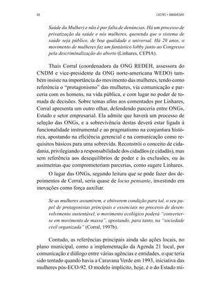 88 CASTRO • ABRAMOVAY 
Saúde da Mulher) e não é por falta de denúncias. Há um processo de 
privatização da saúde e nós mulheres, querendo que o sistema de 
saúde seja público, de boa qualidade e universal. Há 20 anos, o 
movimento de mulheres faz um fantástico lobby junto ao Congresso 
pela descriminalização do aborto (Linhares, CEPIA). 
Thais Corral (coordenadora da ONG REDEH, assessora do 
CNDM e vice-presidente da ONG norte-americana WEDO) tam-bém 
insiste na importância do movimento das mulheres, tendo como 
referência o “protagonismo” das mulheres, via comunicação e par-ceria 
com os homens, na vida pública, e com lugar no poder de to-mada 
de decisões. Sobre temas afins aos comentados por Linhares, 
Corral apresenta um outro olhar, defendendo parceria entre ONGs, 
Estado e setor empresarial. Ela admite que haverá um processo de 
seleção das ONGs, e a sobrevivência destas deverá estar ligada à 
funcionalidade instrumental e ao pragmatismo na conjuntura histó-rica, 
apostando na eficiência gerencial e na comunicação como re-quisitos 
básicos para uma sobrevida. Reconstrói o conceito de cida-dania, 
privilegiando a responsabilidade dos cidadãos (e cidadãs), mas 
sem referência aos desequilíbrios de poder e às exclusões, ou às 
assimetrias que comprometeriam parcerias, como sugere Linhares. 
O lugar das ONGs, segundo leitura que se pode fazer dos de-poimentos 
de Corral, seria quase de locus pensante, investindo em 
inovações como força auxiliar. 
Se as mulheres assumirem, e obtiverem condição para tal, o seu pa-pel 
de protagonistas principais e essenciais no processo de desen-volvimento 
sustentável, o movimento ecológico poderá “converter-se 
em movimento de massa”, apostando, para tanto, na “sociedade 
civil organizada” (Corral, 1997b). 
Contudo, as referências principais ainda são ações locais, no 
plano municipal, como a implementação da Agenda 21 local, por 
comunicação e diálogo entre várias agências e entidades, o que teria 
sido tentado quando havia a Caravana Verde em 1993, iniciativa das 
mulheres pós-ECO-92. O modelo implícito, hoje, é o do Estado mí- 
 