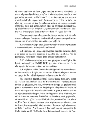 90 CASTRO • ABRAMOVAY 
vimento feminista no Brasil, que também indique a variedade de 
temas objetos dos debates e ações, a diversidade na escala e, em 
particular, a transversalidade com diversas áreas, o que nos sugere a 
complexidade de mapeamento. Se o campo de coleta de informa-ções 
se restringe ao que formalmente estaria na rubrica de meio 
ambiente, mais que temas, seriam tipos de enfoques, perspectivas, 
operacionalização de programas, que indicariam sensibilidade eco-lógica 
e preocupação com sustentabilidade ecológica e social. 
Considerando o que chama ecofeminismo, quatro vertentes são 
apresentadas por Arruda, as quais estão desaguando, ou podem de-saguar, 
nas preocupações ambientais, segundo ela: 
1. Movimentos populares, que não obrigatoriamente percebem 
o saneamento como uma questão ambiental. 
2. Feminismo da Saúde, que levanta a questão da sexualidade 
e do corpo da mulher, chegando à questão ambiental pela via da 
população, o que nem sempre é um contato harmonioso. 
3. Feminismo que nasce com uma perspectiva ecológica. No 
Brasil, o exemplo é a ONG REDEH, que surge com essa preocupa-ção 
a partir da bioenergética e da biogenética. 
4. Religiões e todo o terreno das teólogas cristãs, numa discus-são 
interna sobre a liturgia, a face feminina de Deus, o lugar da mulher 
na Igreja. (Adaptado de tipologia elaborada por Arruda.) 
Há consenso, reconhecimento na sociedade brasileira, sobre 
as conferências internacionais das Nações Unidas, se entendidas em 
termos de processo, ou seja, envolvendo a etapa de preparatórias 
para as conferências e suas realizações para a legitimidade social de 
temas emergentes da contemporaneidade, e para o fortalecimento 
de agências orientadas por temas como gênero, meio ambiente, di-reitos 
humanos, e outras dimensões na interface entre população, 
meio ambiente, gênero e qualidade de vida, como saúde reproduti-va. 
Esse é um ponto de consenso entre as pessoas entrevistadas, tan-to 
de movimentos sociais diversos como de outras agências da so-ciedade 
brasileira. A referência é das conferências integrantes do 
Ciclo Social da ONU: Conferência Internacional sobre Meio Am- 
 