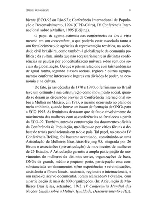 GÊNERO E MEIO AMBIENTE 91 
biente (ECO-92 ou Rio-92); Conferência Internacional de Popula-ção 
e Desenvolvimento, 1994 (CIPD-Cairo), IV Conferência Inter-nacional 
sobre a Mulher, 1995 (Beijing). 
O papel de agente-estímulo das conferências da ONU viria 
mesmo em um crescendum, o que poderia estar associado tanto a 
um fortalecimento de agências de representação temática, na socie-dade 
civil brasileira, como também à globalização da economia po-lítica 
e da cultura, ainda que não necessariamente as distintas confe-rências 
se pautem por conceitualização unívoca sobre sentidos so-ciais 
da globalização. Ou que o país se relacione com tais tendências 
de igual forma, segundo classes sociais, regiões e outros agrupa-mentos 
conforme interesses e lugares em divisões de poder, na eco-nomia 
e na cultura. 
De fato, já nas décadas de 1970 e 1980, o feminismo no Brasil 
teve um estímulo à sua estruturação como movimento social, quan-do 
se deram as discussões prévias da Conferência Internacional so-bre 
a Mulher no México, em 1975, o mesmo ocorrendo no plano de 
meio ambiente, quando houve um boom de formação de ONGs para 
a ECO 1995. As feministas destacam que de fato o envolvimento do 
movimento das mulheres com as conferências se fortaleceu a partir 
da ECO-92. Também, antes da estruturação dos documentos oficiais 
da Conferência de População, mobilizou-se por vários fóruns o de-bate 
de temas populacionais em todo o país. Tal papel, no caso da IV 
Conferência/Beijing, foi bastante acentuado, constituindo-se uma 
Articulação de Mulheres Brasileiras-Beijing 95, integrada por 26 
fóruns e associações (pró-articulação) de movimentos de mulheres 
de 25 Estados. A Articulação garantiu a ampla participação de mo-vimentos 
de mulheres de distintos cortes, organizações de base, 
ONGs de grande, médio e pequeno porte, participação essa con-substanciada 
em documentos sobre experiências e reivindicações, 
assistência a fóruns locais, nacionais, regionais e internacionais, e 
um razoável acervo documental. Foram realizados 91 eventos, com 
a participação de mais de 800 organizações. (In: Articulação de Mu-lheres 
Brasileiras, setembro, 1995, IV Conferência Mundial das 
Nações Unidas sobre a Mulher. Igualdade, Desenvolvimento e Paz). 
 