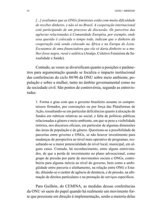 94 CASTRO • ABRAMOVAY 
[...] avaliamos que as ONGs feministas estão com muita dificuldade 
de receber dinheiro, e não só no Brasil. A cooperação internacional 
está participando de um processo de discussão. Os parceiros das 
agências relacionadas à Comunidade Européia, por exemplo, onde 
essa questão é colocada o tempo todo, indicam que o dinheiro da 
cooperação está sendo colocado na África e na Europa do Leste. 
Escutamos de uma financiadora que ela só daria dinheiro se a mu-lher 
fosse negra, rural e aidética (Araújo, Coletivo Feminista da Se-xualidade 
e Saúde). 
Contudo, as vozes se diversificam quanto a posições e parâme-tros 
para argumentação quando se focaliza o impacto institucional 
das conferências do ciclo 80/90 da ONU sobre meio ambiente, po-pulação 
e sobre a mulher, tanto no âmbito governamental como no 
da sociedade civil. São pontos de controvérsia, segundo as entrevis-tadas: 
1. Forma e grau com que o governo brasileiro assume os compro-missos 
firmados, por convenções ou por força das Plataformas de 
Ação, ressaltando-se em particular deficiências quanto à alocação de 
fundos em rubricas relativas ao social, e falta de políticas públicas 
relacionadas a gênero e meio ambiente, em que se pese a visibilidade 
retórica, nos discursos oficiais, em particular de algumas dimensões 
das áreas de população e de gênero. Questiona-se a possibilidade de 
parcerias entre governo e ONGs, se não houver investimento para 
mudanças de perspectiva ao nível mais operativo de programas, res-saltando- 
se a maior potencialidade do nível local, municipal, em al-guns 
casos. Contudo, há reconhecimento, entre alguns entrevista-dos, 
de que a perda de investimento no plano advocacional, como 
grupo de pressão por parte de movimentos sociais e ONGs, contri-buiria 
para alguma inércia ao nível do governo, bem como a ambi-güidade 
entre parceria e alinhamento, na relação entre ONG e Esta-do, 
diluindo-se o caráter de agência de denúncia, e de pressão, na afir-mação 
de direitos particulares e na prestação de serviços específicos. 
Para Guilhón, do CEMINA, as medidas dessas conferências 
da ONU só saem do papel quando há realmente um movimento for-te 
que pressione em direção à implementação, senão a maioria delas 
 