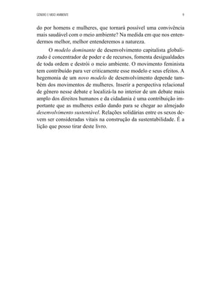 GÊNERO E MEIO AMBIENTE 9 
do por homens e mulheres, que tornará possível uma convivência 
mais saudável com o meio ambiente? Na medida em que nos enten-dermos 
melhor, melhor entenderemos a natureza. 
O modelo dominante de desenvolvimento capitalista globali-zado 
é concentrador de poder e de recursos, fomenta desigualdades 
de toda ordem e destrói o meio ambiente. O movimento feminista 
tem contribuído para ver criticamente esse modelo e seus efeitos. A 
hegemonia de um novo modelo de desenvolvimento depende tam-bém 
dos movimentos de mulheres. Inserir a perspectiva relacional 
de gênero nesse debate e localizá-la no interior de um debate mais 
amplo dos direitos humanos e da cidadania é uma contribuição im-portante 
que as mulheres estão dando para se chegar ao almejado 
desenvolvimento sustentável. Relações solidárias entre os sexos de-vem 
ser consideradas vitais na construção da sustentabilidade. É a 
lição que posso tirar deste livro. 
 