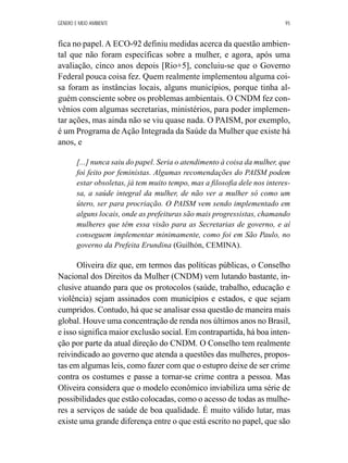 GÊNERO E MEIO AMBIENTE 95 
fica no papel. A ECO-92 definiu medidas acerca da questão ambien-tal 
que não foram específicas sobre a mulher, e agora, após uma 
avaliação, cinco anos depois [Rio+5], concluiu-se que o Governo 
Federal pouca coisa fez. Quem realmente implementou alguma coi-sa 
foram as instâncias locais, alguns municípios, porque tinha al-guém 
consciente sobre os problemas ambientais. O CNDM fez con-vênios 
com algumas secretarias, ministérios, para poder implemen-tar 
ações, mas ainda não se viu quase nada. O PAISM, por exemplo, 
é um Programa de Ação Integrada da Saúde da Mulher que existe há 
anos, e 
[...] nunca saiu do papel. Seria o atendimento à coisa da mulher, que 
foi feito por feministas. Algumas recomendações do PAISM podem 
estar obsoletas, já tem muito tempo, mas a filosofia dele nos interes-sa, 
a saúde integral da mulher, de não ver a mulher só como um 
útero, ser para procriação. O PAISM vem sendo implementado em 
alguns locais, onde as prefeituras são mais progressistas, chamando 
mulheres que têm essa visão para as Secretarias de governo, e aí 
conseguem implementar minimamente, como foi em São Paulo, no 
governo da Prefeita Erundina (Guilhón, CEMINA). 
Oliveira diz que, em termos das políticas públicas, o Conselho 
Nacional dos Direitos da Mulher (CNDM) vem lutando bastante, in-clusive 
atuando para que os protocolos (saúde, trabalho, educação e 
violência) sejam assinados com municípios e estados, e que sejam 
cumpridos. Contudo, há que se analisar essa questão de maneira mais 
global. Houve uma concentração de renda nos últimos anos no Brasil, 
e isso significa maior exclusão social. Em contrapartida, há boa inten-ção 
por parte da atual direção do CNDM. O Conselho tem realmente 
reivindicado ao governo que atenda a questões das mulheres, propos-tas 
em algumas leis, como fazer com que o estupro deixe de ser crime 
contra os costumes e passe a tornar-se crime contra a pessoa. Mas 
Oliveira considera que o modelo econômico inviabiliza uma série de 
possibilidades que estão colocadas, como o acesso de todas as mulhe-res 
a serviços de saúde de boa qualidade. É muito válido lutar, mas 
existe uma grande diferença entre o que está escrito no papel, que são 
 