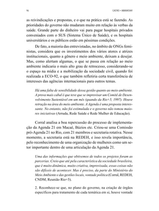 96 CASTRO • ABRAMOVAY 
as reivindicações e propostas, e o que na prática está se fazendo. As 
prioridades do governo não mudaram muito em relação às verbas da 
saúde. Grande parte do dinheiro vai para pagar hospitais privados 
conveniados com o SUS (Sistema Único de Saúde), e os hospitais 
universitários e os públicos estão em péssimas condições. 
De fato, a maioria das entrevistadas, no âmbito de ONGs femi-nistas, 
considera que os investimentos dos vários atores e atrizes 
institucionais, quanto a gênero e meio ambiente, deixam a desejar. 
Mas, como alertam algumas, o que se passa em relação ao meio 
ambiente indicaria o mais alto grau de retrocesso, considerando-se 
o espaço na mídia e a mobilização da sociedade civil, quando foi 
realizada a ECO-92, o que também refletiria certa transferência de 
interesses das agências internacionais para outros temas. 
Há uma falta de sensibilidade dessa gestão quanto ao meio ambiente. 
A prova mais cabal é que teve que se improvisar um Comitê de Desen-volvimento 
Sustentável em um mês (quando da Rio+5, 1997). Houve 
retração na área do meio ambiente. A Agenda é uma proposta interes-sante. 
No entanto, não foi estimulada e o governo não tomou maio-res 
iniciativas (Arruda, Rede Saúde e Rede Mulher de Educação). 
Corral analisa a boa repercussão do processo de implementa-ção 
da Agenda 21 em Macaé, Búzios etc. Criou-se uma Comissão 
pró-Agenda 21 no Rio, com 21 membros e secretaria rotativa. Nesse 
momento, a secretaria está na REDEH, e isso revela importância, 
pelo reconhecimento de uma organização de mulheres como um se-tor 
importante dentro de uma articulação da Agenda 21. 
Uma das informações que obtivemos de todos os projetos foram as 
parcerias. Creio que até pela característica da sociedade brasileira, 
que é muito dinâmica, muito criativa, improvisada, essas coisas não 
são difíceis de acontecer. Mas é preciso, da parte do Ministério do 
Meio Ambiente e das gestões locais, vontade política (Corral, REDEH, 
CNDM, Reunião Rio+5). 
2. Reconhece-se que, no plano do governo, na criação de órgãos 
específicos para tratamento de cada temática em si, houve vontade 
 