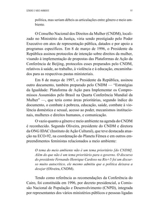 GÊNERO E MEIO AMBIENTE 97 
política, mas seriam débeis as articulações entre gênero e meio am-biente. 
O Conselho Nacional dos Direitos da Mulher (CNDM), locali-zado 
no Ministério da Justiça, viria sendo prestigiado pelo Poder 
Executivo em atos de representação pública, datados e por apoio a 
programas específicos. Em 8 de março de 1996, o Presidente da 
República assinou protocolos de intenção sobre direitos da mulher, 
visando à implementação de propostas das Plataformas de Ação da 
Conferência de Beijing, protocolos esses preparados pelo CNDM, 
relativos à saúde, ao trabalho, à violência e à educação, encaminha-dos 
para as respectivas pastas ministeriais. 
Em 8 de março de 1997, o Presidente da República, assinou 
outro documento, também preparado pelo CNDM — “Estratégias 
da Igualdade: Plataforma de Ação para Implementar os Compro-missos 
Assumidos pelo Brasil na Quarta Conferência Mundial da 
Mulher” —, que teria como áreas prioritárias, segundo índice do 
documento, o combate à pobreza, educação, saúde, combate à vio-lência 
doméstica e sexual, acesso ao poder, mecanismos institucio-nais, 
mulheres e direitos humanos, e comunicação. 
O vazio quanto a gênero e meio ambiente na agenda do CNDM 
é reconhecido. Segundo Oliveira, presidente do CNDM e diretora 
da ONG IDAC (Instituto de Ação Cultural), que teve destacada atua-ção 
na ECO-92, na coordenação do Planeta Fêmea e em outros em-preendimentos 
feministas relacionados a meio ambiente: 
O tema do meio ambiente não é um tema prioritário [do CNDM]. 
Além do que não é um tema prioritário para o governo. O discurso 
do presidente Fernando Henrique Cardoso na Rio+5 foi um discur-so 
muito autocrítico, ele mesmo admitiu que a política deixava a 
desejar (Oliveira, CNDM). 
Tendo como referência as recomendações da Conferência do 
Cairo, foi constituída em 1996, por decreto presidencial, a Comis-são 
Nacional de População e Desenvolvimento (CNPD), integrada 
por representantes dos vários ministérios públicos e pessoas ligadas 
 