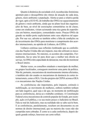 GÊNERO E MEIO AMBIENTE 99 
Quanto à dinâmica da sociedade civil, reconhecidas feministas 
apontam para o desequilíbrio dos ritmos de atuação de cada área, 
gênero, meio ambiente e população. Alerta-se para a relativa perda 
de vigor, após a ECO-92, do trabalho das ONGs no equacionamento 
de gênero e meio ambiente, ainda que no plano local das organiza-ções 
de base, ao nível de associações comunitárias ou de classe, 
como em sindicatos, viriam acionando uma rica gama de experiên-cias 
em bairros, municípios, comunidades rurais. Poucas ONGs de 
grande ou médio porte explicitariam entre seus objetivos tal equa-ção. 
Por sua vez, adverte-se também sobre a falta de condições ou 
de investimento das ONGs para monitorar o cumprimento dos acor-dos 
internacionais, na opinião de Linhares, da CEPIA. 
Linhares continua suas reflexões lembrando que as conferên-cias 
das Nações Unidas dão um impacto, mas não utilizam os meca-nismos 
internacionais. No máximo, os acordos são cumpridos. For-malmente, 
faz-se uma lei para dizer que a mulher tem direito ao 
serviço. As ONGs têm capacidade de denunciar, mas não de monitorar 
o Brasil inteiro. 
Muitas vezes, os conselhos estaduais e municipais da mulher, 
ou grupos localizados, conseguem monitorar uma parte da política. 
Não há, portanto, mecanismos de monitoramento interno eficientes, 
e também não são usados os mecanismos de denúncia às cortes in-ternacionais, 
como a OEA. Um dos projetos da CEPIA aciona a OEA 
e os mecanismos das Nações Unidas. 
As conferências são importantes, pelo impacto, estímulo à 
mobilização, ao movimento de mulheres, embora também tenham 
um lado negativo, qual seja o de que, no momento de mobilização 
para as conferências, deixa-se o trabalho cotidiano. A Constituição 
Federal criou mecanismos de controle popular do Estado, por exem-plo, 
ação civil pública, e se usa muito pouco o Judiciário no Brasil. 
Fala-se mal do Judiciário, mas na realidade não se sabe usá-lo bem. 
E as conferências, paralelamente, resultam em documentos ou em 
normas de direito internacional, que na maioria das vezes não são 
cumpridas nem cobradas. É como se a cada conferência, depois da-quele 
grande esforço, houvesse um certo refluir. 
 