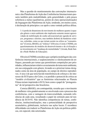 100 CASTRO • ABRAMOVAY 
Mas a questão do monitoramento das convenções internacio-nais 
e das Plataformas de Ação das Conferências Internacionais pas-saria 
também pela maleabilidade, pela generalidade e pela pouca 
referência a metas (qualitativas, porém de clara operacionalização) 
da linguagem das Plataformas de Ação, tendendo, em muitos casos, 
à declaração de princípios e ao apelo a uma vontade política difusa. 
3. A perda de dinamismo do movimento de mulheres quanto à equa-ção 
gênero e meio ambiente não implicaria somente menor agressi-vidade 
de mobilização de cunho advocacional por agenda de servi-ços, 
programas e direitos, mas também desbote de bandeiras criati-vas, 
coloridas, como as que teriam acento na crítica ao “consumis-mo” 
(Correia, IBASE), no “telúrico” (Oliveira e Corral, CNDM), em 
questionamentos de modelos de desenvolvimento e de civilização e 
no investimento em “mudança de mentalidades” (Arruda, Rede Saú-de 
e Rede Mulher de Educação). 
Oliveira (CNDM) considera que a própria modelagem das con-ferências 
internacionais, o seqüenciamento e o deslocamento de en-foques, 
passando por temas que permitiriam competições por prio-ridades, 
influenciariam relativo esvaziamento do tema meio ambiente, 
em sua conjugação com gênero, levando-se a priorizar temas desig-nados 
como da área de população, no campo de direitos reproduti-vos. 
A tese é de que teria havido transferência de esforços e de inte-resses 
da ECO para a do Cairo, e se perdido o potencial de crítica ao 
“modelo civilizatório” que as feministas relacionadas ao Planeta 
Fêmea teriam imprimido à ECO, bem como o papel de “protagonis-tas” 
de tal perspectiva das brasileiras. 
Correia (IBASE), em contrapartida, ressalta que o movimento 
de mulheres viria gradativamente se envolvendo com o processo das 
conferências, com a vantagem da transversalidade, somando refe-rências 
de cada uma, ressaltando o papel de estímulo para tal ten-dência 
da ECO-92. Não identifica competências de temas, confe-rências, 
institucionalizações, mas a potencialidade de perspectiva 
acumulativa, globalizante, inclusive nas ações locais. E reconhece 
dificuldades em traduzir as Plataformas de Ação em políticas públi-cas, 
em especial, não-setorizadas. 
 