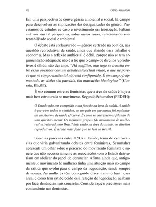 102 CASTRO • ABRAMOVAY 
Em uma perspectiva de convergência ambiental e social, há campo 
para desenvolver as implicações das desigualdades de gênero. Pre-cisamos 
de estudos de caso e investimento em teorização. Faltam 
análises, em tal perspectiva, sobre meios rurais, relacionando sus-tentabilidade 
social e ambiental. 
O debate está enclausurado — gênero centrado na política, nas 
questões reprodutivas de saúde, ainda que abrindo para trabalho e 
economia. Mas a reflexão ambiental é débil, porque não se tem ar-gumentação 
adequada; não é à toa que o campo de direitos reprodu-tivos 
é sólido, são dez anos. “Há conflitos, mas hoje se transita en-tre 
essas questões com um debate intelectual sólido, o que me pare-ce 
que no campo ambiental não está configurado. É um campo frag-mentado, 
as visões são parciais, têm marcações ideológicas” (Cor-reia, 
IBASE). 
É voz comum entre as feministas que a área de saúde é hoje a 
mais bem estruturada no movimento. Segundo Schumaher (REDEH): 
O Estado não tem cumprido a sua função na área da saúde. A saúde 
é grave em todos os sentidos, em um país em que nunca foi implanta-do 
um sistema de saúde eficiente. É como se estivéssemos falando de 
uma questão menor. Os melhores grupos [do movimento de mulhe-res] 
estruturados no Brasil hoje estão na área da saúde, em direitos 
reprodutivos. É a rede mais forte que se tem no Brasil. 
Sobre as parcerias entre ONGs e Estado, tema de controvér-sias 
que viria galvanizando debates entre feministas, Schumaher 
apresenta um olhar sobre o percurso do movimento feminista e su-gere 
que não necessariamente as negociações com o Estado deriva-riam 
em abdicar do papel de denunciar. Afirma ainda que, antiga-mente, 
o movimento de mulheres tinha uma atuação mais no campo 
da crítica que evolui para o campo da negociação, sendo sempre 
demorada. As mulheres têm conseguido discutir muito bem nessa 
área, e como têm estabelecido essa relação de negociação, acabam 
por fazer denúncias mais concretas. Considera que é preciso ser mais 
contundente nas denúncias. 
 