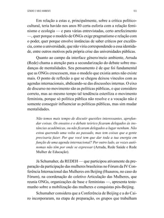 GÊNERO E MEIO AMBIENTE 103 
Em relação a estas e, principalmente, sobre a crítica político-cultural, 
teria havido nos anos 80 certa euforia com a relação femi-nismo 
e ecologia — e para várias entrevistadas, certo arrefecimento 
—, quer porque o modelo de ONGs exige pragmatismo e relação com 
o poder, quer porque envolve instâncias de saber críticos por excelên-cia, 
como a universidade, que não viria correspondendo a essa identida-de, 
entre outros motivos pela própria crise das universidades públicas. 
Quanto ao campo da interface gênero/meio ambiente, Arruda 
(Rede) chama a atenção para a secundarização do debate sobre mu-danças 
de mentalidades. Seu pensamento é de que foi fundamental 
que as ONGs crescessem, mas o modelo que existia antes não existe 
mais. O ponto de reflexão a que se chegou deixou vínculos com as 
agendas internacionais, abdicando-se das discussões internas. O eixo 
de discurso no movimento são as políticas públicas, o que considero 
correto, mas ao mesmo tempo tal tendência esteriliza o movimento 
feminista, porque só política pública não resolve e a vocação não é 
somente conseguir influenciar as políticas públicas, mas sim mudar 
mentalidades. 
Não temos mais tempo de discutir questões interessantes, aprofun-dar 
coisas. Os ensaios e o debate teórico ficaram delegados às ins-tâncias 
acadêmicas, ou não ficaram delegados a lugar nenhum. Não 
estou querendo uma volta ao passado, mas tem coisas que a gente 
precisaria fazer. Por que você tem que dar toda a tua energia em 
função de uma agenda internacional? Por outro lado, as vozes autô-nomas 
não têm por onde se expressar (Arruda, Rede Saúde e Rede 
Mulher de Educação). 
Já Schumaher, da REDEH — que participou ativamente da pre-paração 
da participação das mulheres brasileiras no Fórum da IV Con-ferência 
Internacional das Mulheres em Beijing (Huaurou, no caso do 
Fórum), na coordenação do coletivo Articulação das Mulheres, que 
reunia ONGs, organizações de base e feministas —, apresenta teste-munho 
sobre a mobilização das mulheres e conquistas pós-Beijing. 
Schumaher considera que a Conferência de Beijing e a do Cai-ro 
incorporaram, na etapa de preparação, os grupos que trabalham 
 
