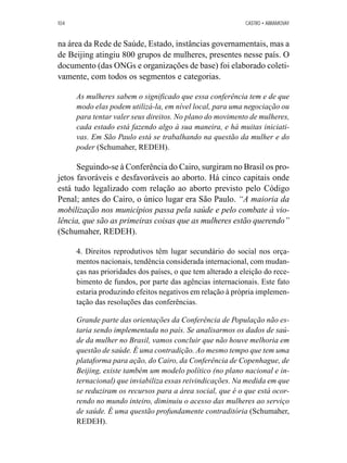 104 CASTRO • ABRAMOVAY 
na área da Rede de Saúde, Estado, instâncias governamentais, mas a 
de Beijing atingiu 800 grupos de mulheres, presentes nesse país. O 
documento (das ONGs e organizações de base) foi elaborado coleti-vamente, 
com todos os segmentos e categorias. 
As mulheres sabem o significado que essa conferência tem e de que 
modo elas podem utilizá-la, em nível local, para uma negociação ou 
para tentar valer seus direitos. No plano do movimento de mulheres, 
cada estado está fazendo algo à sua maneira, e há muitas iniciati-vas. 
Em São Paulo está se trabalhando na questão da mulher e do 
poder (Schumaher, REDEH). 
Seguindo-se à Conferência do Cairo, surgiram no Brasil os pro-jetos 
favoráveis e desfavoráveis ao aborto. Há cinco capitais onde 
está tudo legalizado com relação ao aborto previsto pelo Código 
Penal; antes do Cairo, o único lugar era São Paulo. “A maioria da 
mobilização nos municípios passa pela saúde e pelo combate à vio-lência, 
que são as primeiras coisas que as mulheres estão querendo” 
(Schumaher, REDEH). 
4. Direitos reprodutivos têm lugar secundário do social nos orça-mentos 
nacionais, tendência considerada internacional, com mudan-ças 
nas prioridades dos países, o que tem alterado a eleição do rece-bimento 
de fundos, por parte das agências internacionais. Este fato 
estaria produzindo efeitos negativos em relação à própria implemen-tação 
das resoluções das conferências. 
Grande parte das orientações da Conferência de População não es-taria 
sendo implementada no país. Se analisarmos os dados de saú-de 
da mulher no Brasil, vamos concluir que não houve melhoria em 
questão de saúde. É uma contradição. Ao mesmo tempo que tem uma 
plataforma para ação, do Cairo, da Conferência de Copenhague, de 
Beijing, existe também um modelo político (no plano nacional e in-ternacional) 
que inviabiliza essas reivindicações. Na medida em que 
se reduziram os recursos para a área social, que é o que está ocor-rendo 
no mundo inteiro, diminuiu o acesso das mulheres ao serviço 
de saúde. É uma questão profundamente contraditória (Schumaher, 
REDEH). 
 