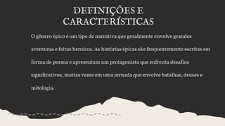 O gênero épico é um tipo de narrativa que geralmente envolve grandes
aventuras e feitos heroicos. As histórias épicas são frequentemente escritas em
forma de poema e apresentam um protagonista que enfrenta desafios
significativos, muitas vezes em uma jornada que envolve batalhas, deuses e
mitologia.
DEFINIÇÕES E
CARACTERÍSTICAS
 