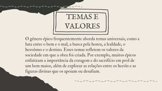 O gênero épico frequentemente aborda temas universais, como a
luta entre o bem e o mal, a busca pela honra, a lealdade, o
heroísmo e o destino. Esses temas refletem os valores da
sociedade em que a obra foi criada. Por exemplo, muitos épicos
enfatizam a importância da coragem e do sacrifício em prol de
um bem maior, além de explorar as relações entre os heróis e as
figuras divinas que os apoiam ou desafiam.
TEMAS E
VALORES
 