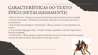 1. Narrativa heroica – Conta as aventuras de um herói que representa valores de sua sociedade.
2. Presença do narrador – Geralmente um narrador onisciente ou um trovador que relata os
acontecimentos.
3. Uso de elementos mitológicos e sobrenaturais – Deuses, monstros e eventos fantásticos são
comuns.
4. Tom elevado e linguagem solene – O estilo costuma ser grandioso, com frases impactantes e
descrições detalhadas.
5. Estrutura fixa – Muitas epopeias seguem uma divisão em versos ou cantos, além de começarem
com uma invocação às musas e apresentarem o tema logo no início.
CARACTERÍSTICAS DO TEXTO
ÉPICO (DETALHADAMENTE)
 