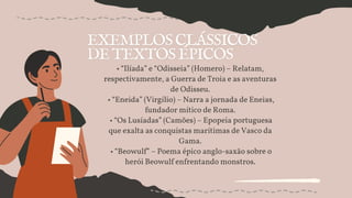 • “Ilíada” e “Odisseia” (Homero) – Relatam,
respectivamente, a Guerra de Troia e as aventuras
de Odisseu.
• “Eneida” (Virgílio) – Narra a jornada de Eneias,
fundador mítico de Roma.
• “Os Lusíadas” (Camões) – Epopeia portuguesa
que exalta as conquistas marítimas de Vasco da
Gama.
• “Beowulf” – Poema épico anglo-saxão sobre o
herói Beowulf enfrentando monstros.
 
