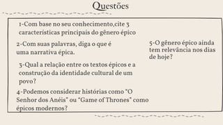 3-Qual a relação entre os textos épicos e a
construção da identidade cultural de um
povo?
4-Podemos considerar histórias como “O
Senhor dos Anéis” ou “Game of Thrones” como
épicos modernos?
Questões
2-Com suas palavras, diga o que é
uma narrativa épica.
5-O gênero épico ainda
tem relevância nos dias
de hoje?
1-Com base no seu conhecimento,cite 3
características principais do gênero épico
 