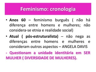 Feminismo: cronologia
• Anos 60 – feminismo burguês ( não há
diferença entre homens e mulheres; não
considera-se etnia e realidade social)
• Atual ( pós-estruturalista) – não nega as
diferenças entre homens e mulheres e
consideram outros aspectos – ANGELA DAVIS
- Questionam a unidade identitária em SER
MULHER ( DIVERSIDADE DE MULHERES).
 