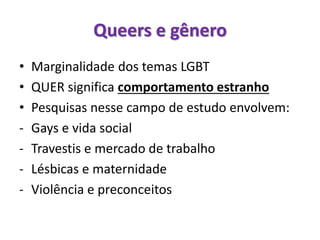 Queers e gênero
• Marginalidade dos temas LGBT
• QUER significa comportamento estranho
• Pesquisas nesse campo de estudo envolvem:
- Gays e vida social
- Travestis e mercado de trabalho
- Lésbicas e maternidade
- Violência e preconceitos
 
