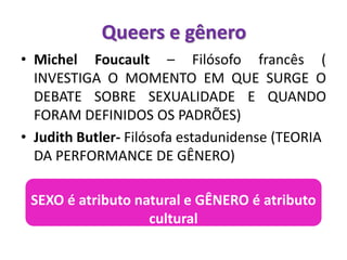 • Michel Foucault – Filósofo francês (
INVESTIGA O MOMENTO EM QUE SURGE O
DEBATE SOBRE SEXUALIDADE E QUANDO
FORAM DEFINIDOS OS PADRÕES)
• Judith Butler- Filósofa estadunidense (TEORIA
DA PERFORMANCE DE GÊNERO)
SEXO é atributo natural e GÊNERO é atributo
cultural
Queers e gênero
 