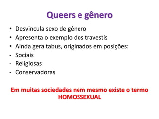 • Desvincula sexo de gênero
• Apresenta o exemplo dos travestis
• Ainda gera tabus, originados em posições:
- Sociais
- Religiosas
- Conservadoras
Em muitas sociedades nem mesmo existe o termo
HOMOSSEXUAL
Queers e gênero
 