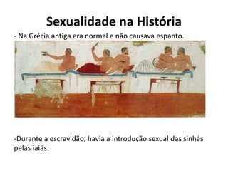 Sexualidade na História
- Na Grécia antiga era normal e não causava espanto.
-Durante a escravidão, havia a introdução sexual das sinhás
pelas iaiás.
 