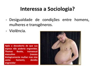 Interessa a Sociologia?
- Desigualdade de condições entre homens,
mulheres e transgêneros.
- Violência.
Após a descoberta de que sua
esposa não poderia engravidar,
Thomas Beatie, transexual
masculino (nasceu
biologicamente mulher mas vive
como homem), decidiu
engravidar
 