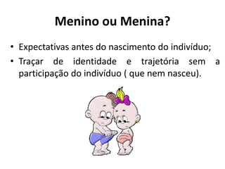 Menino ou Menina?
• Expectativas antes do nascimento do indivíduo;
• Traçar de identidade e trajetória sem a
participação do indivíduo ( que nem nasceu).
 