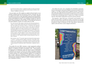 20 21
Gênero e sexualidade na atualidade Unidade 1: Gênero
de travestis da América Latina e a segunda do mundo, de acordo com Jovanna
Baby. A Associação das Travestis e Liberados do Rio de Janeiro (ASTRAL) (CAR-
VALHO e CARRARA, 2013, p. 326)
Um ano depois, em 1993, também na cidade do Rio de Janeiro, já era
realizado o primeiro Encontro Nacional de Travestis e Liberados, que viria
a se chamar ENTLAIDS, com 95 participantes de cinco estados. Segundo
CarvalhoeCarrara(2013,p.328),depoisdissosurgiramoutrasorganizações,
como o Grupo Esperança, em 1994, em Curitiba; a Associação das Travestis
de Salvador (ATRAS), em 1995; o grupo Filadélfia, também em 1995, em
Santos; o grupo Igualdade, em Porto Alegre; e a Associação das Travestis na
Luta pela Cidadania, (Unidas), de Aracajú, ambos em 1999.
Até o início dos anos 1990, travestis e transexuais não estavam formalmente in-
cluídas no ainda chamado MHB (Movimento Homossexual Brasileiro). Foi a
partir daí, quando este movimento começou a se apresentar mais claramente
como uma ação coletiva cuja autoria se remetia a uma espécie de “federação”
de diferentes categorias sociais, que elas puderam encontrar algum espaço de re-
presentação política. Foi em 1995 que, pela primeira vez, organizações de tra-
vestis participaram formalmente de um espaço do movimento, no VIII Encontro
Brasileiro de Gays e Lésbicas. Em seu âmbito criava-se a Associação Brasileira
de Gays, Lésbicas e Travestis (ABGLT). O termo “travesti” passou então a fazer
parte oficialmente da sigla, e também do nome dos encontros nacionais, como o
que aconteceu em 1997, chamado de EBGLT (Encontro Brasileiro de Gays, Lés-
bicas e Travestis)
Nesse momento, a letra “T” acrescida à sigla do movimento dizia respeito apenas
a “travestis”. A entrada formal da categoria “transexual” é mais tardia, só pas-
sando a ter maior presença no cenário político nacional em meados da década
de 2000. Porém, segundo algumas entrevistadas, ainda em 1995 teria sido criado
o Grupo Brasileiro de Transexuais (GBT) (CARVALHO e CARRARA, 2013, p.
331)
Em meados dos anos 2000, começam a surgir organizações políticas
específicas de pessoas transexuais. Em 24 de janeiro de 2005, em Curitiba,
durante o I Congresso da ABGLT foi fundada a UBT – União Brasileira
de Transexuais. A organização existiu por poucos meses (CARVALHO
e CARRARA, 2013, p. 331). Em 2012, foi criada a Associação Brasileira
de Homens Trans (ABHT), que funcionou até 2014, quando foi fundado
o Instituto Brasileiro de Transmasculinidade (IBRAT), em atividade até
hoje. E assim a sigla que, inicialmente, era MHB passou a ser GLBT e
depois LGBT. A inversão das letras foi deliberada na primeira Conferência
Nacional LGBT, realizada em Brasília, em 2008. A mudança objetivou dar
mais visibilidade às lésbicas.
Nos últimos dez anos, com a emergência das identidades transexuais,
diversosoutrosgruposeassociaçõesdirigidasaessaspessoastambémforam
criadas e o T da sigla, no Brasil, passou a significar travestis e transexuais.
Tudo indica que a sigla oficial do movimento irá em breve receber a letra I,
de intersexuais. Existente em vários países, em 2018 começou a se constituir
no Brasil uma movimentação para a criação de um coletivo de pessoas
intersexo. Mais adiante explicaremos o que são as pessoas intersexo.
Por enquanto, a sigla oficial que o movimento social brasileiro usa é
LGBT. Em outros países, a exemplo do Canadá, o movimento usa uma sigla
bem mais extensa, como pode ser vista nessa foto tirada em uma atividade
da parada da cidade de Montreal, em 2018. Mais adiante, trataremos de
explicar cada uma dessas e outras categorias identitárias.
Figura 4: Sigla Canadense. Foto: Leandro Colling
 