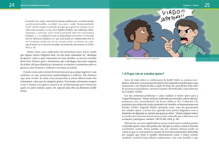 O conceito serve, assim, como uma ferramenta analítica que é, ao mesmo tempo,
uma ferramenta política. Ao dirigir o foco para o caráter “fundamentalmente
social”, não há contudo, a pretensão de negar que o gênero se constitui com ou
sobre corpos sexuados, ou seja, não é negada a biologia, mas enfatizada, delibe-
radamente, a construção social e histórica produzida sobre essas características
biológicas. (...) As justificativas para as desigualdades precisariam ser buscadas
não nas diferenças biológicas (se é que essas podem ser compreendidas fora de
sua constituição social), mas sim nos arranjos sociais, na história, nas condi-
ções de acesso aos recursos da sociedade, nas formas de representação. (LOURO,
2014, p. 26)
Vejam como essas explicações são primorosas para atacar aquilo
que alguns setores religiosos hoje em dia estão chamando de “ideologia
de gênero”, sobre a qual trataremos em mais detalhes na terceira unidade
deste livro. Gênero, para o feminismo, não é ideologia, mas uma categoria
de análise útil para identificar e denunciar as relações e assimetrias entre os
gêneros, entre homens e mulheres, em nossa sociedade.
O modo como cada corrente do feminismo pensa a categoria gênero varia
conforme as suas perspectivas epistemológicas e políticas. Não faremos
aqui uma revisão de todas essas perspectivas e visões diferenciadas dos
feminismos e dos usos da categoria gênero. No entanto, trataremos a seguir
como o sistema sexo-gênero passou a ser problematizado pelo feminismo
queer, ou pelos estudos queer, em especial pela obra da feminista Judith
Butler.
24 25
1.4 O que são os estudos queer?
Antes de tratar sobre as colaborações de Judith Butler ao sistema sexo-
gênero,situemososeupensamentodentrodoschamadosestudosqueer,que
começaram a ser desenvolvidos a partir do final dos anos 80 por uma série
de pessoas pesquisadoras e ativistas bastante diversificadas, especialmente
nos Estados Unidos.
Um dos primeiros problemas é como traduzir o termo queer para a
Língua Portuguesa. “Queer pode ser traduzido por estranho, talvez ridículo,
excêntrico, raro, extraordinário”, diz Louro (2004, p. 38). A ideia foi a de
positivar essa conhecida forma pejorativa de insultar os homossexuais nos
Estados Unidos. Segundo Butler, apontada como uma das precursoras
dos estudos queer, o termo tem operado uma prática linguística com o
propósito de degradar os sujeitos aos quais se refere. “Queer adquire todo o
seu poder precisamente através da invocação reiterada que o relaciona com
acusações, patologias e insultos” (BUTLER, 2002, p. 58).
Além de dar um novo significado ao termo, os ativismos e estudos passam
a entender queer como uma prática de vida que se coloca contra as normas
socialmente aceitas. Nesse sentido, um dos maiores esforços reside na
crítica ao que se convencionou chamar de heteronormatividade, defendida
por aqueles que vêem o modelo heterossexual como o único correto,
saudável e possível (mais adiante explicaremos com mais detalhes o que
Figura 7: Preconceito. Ilustração: Carlos Reis
Gênero e sexualidade na atualidade Unidade 1: Gênero
 